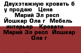 Двухэтажную кровать б/у продаю › Цена ­ 5 000 - Марий Эл респ., Йошкар-Ола г. Мебель, интерьер » Кровати   . Марий Эл респ.,Йошкар-Ола г.